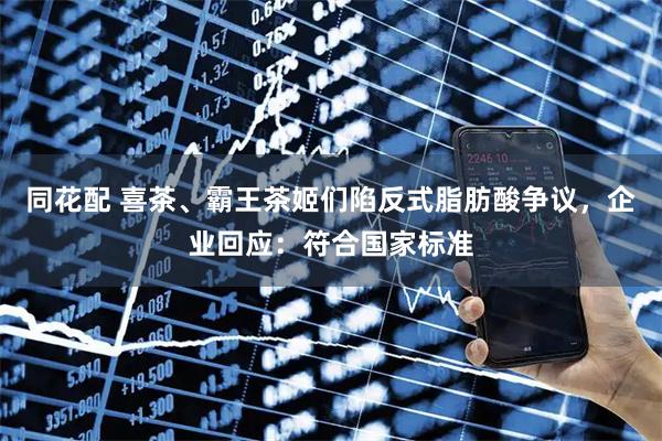 同花配 喜茶、霸王茶姬们陷反式脂肪酸争议，企业回应：符合国家标准