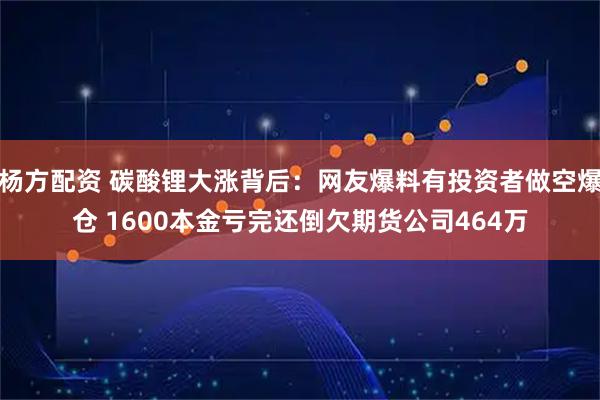杨方配资 碳酸锂大涨背后：网友爆料有投资者做空爆仓 1600本金亏完还倒欠期货公司464万