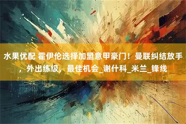 水果优配 霍伊伦选择加盟意甲豪门！曼联纠结放手，外出练级，最佳机会_谢什科_米兰_锋线