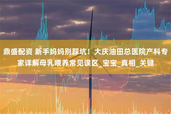 鼎盛配资 新手妈妈别踩坑！大庆油田总医院产科专家详解母乳喂养常见误区_宝宝_真相_关键