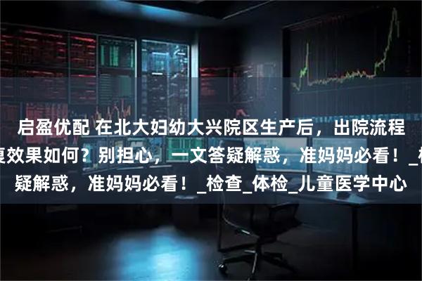 启盈优配 在北大妇幼大兴院区生产后，出院流程、产后复查项目、康复效果如何？别担心，一文答疑解惑，准妈妈必看！_检查_体检_儿童医学中心