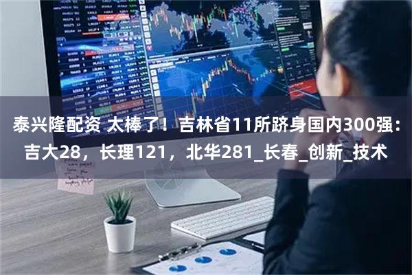 泰兴隆配资 太棒了！吉林省11所跻身国内300强：吉大28，长理121，北华281_长春_创新_技术