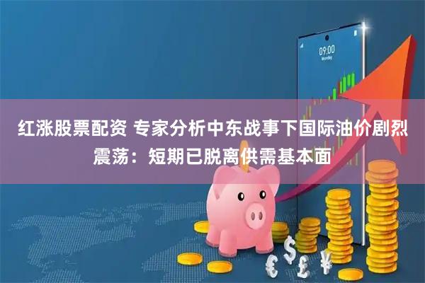 红涨股票配资 专家分析中东战事下国际油价剧烈震荡：短期已脱离供需基本面