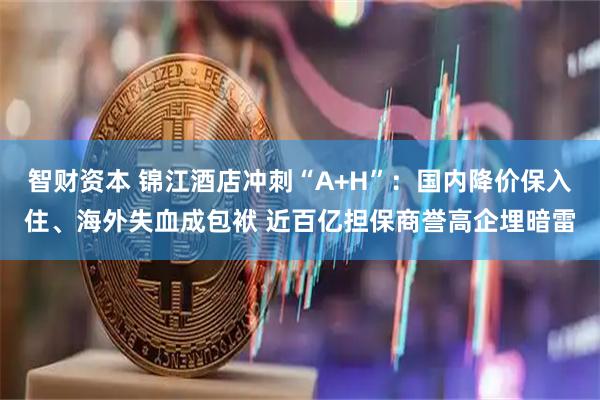 智财资本 锦江酒店冲刺“A+H”：国内降价保入住、海外失血成包袱 近百亿担保商誉高企埋暗雷