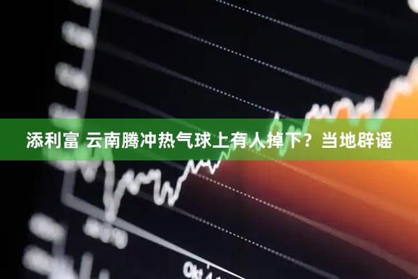 添利富 云南腾冲热气球上有人掉下？当地辟谣