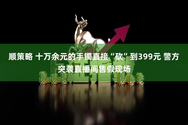 顺策略 十万余元的手镯直接“砍”到399元 警方突袭直播间售假现场