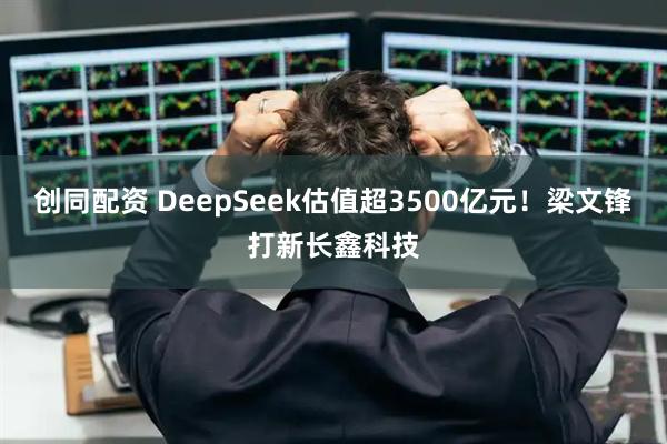 创同配资 DeepSeek估值超3500亿元！梁文锋打新长鑫科技