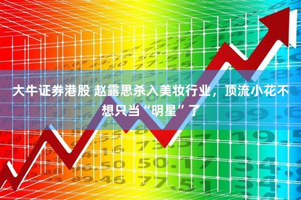 大牛证券港股 赵露思杀入美妆行业，顶流小花不想只当“明星”了