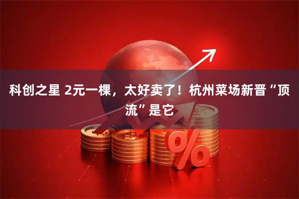 科创之星 2元一棵，太好卖了！杭州菜场新晋“顶流”是它